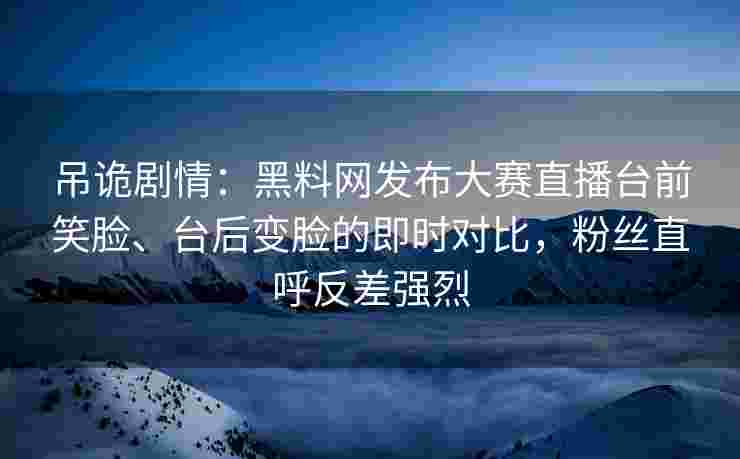 吊诡剧情：黑料网发布大赛直播台前笑脸、台后变脸的即时对比，粉丝直呼反差强烈