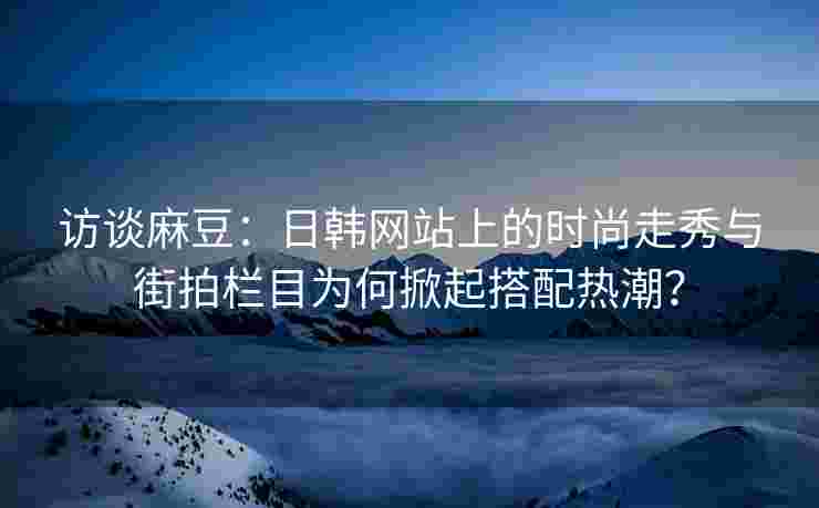 访谈麻豆：日韩网站上的时尚走秀与街拍栏目为何掀起搭配热潮？