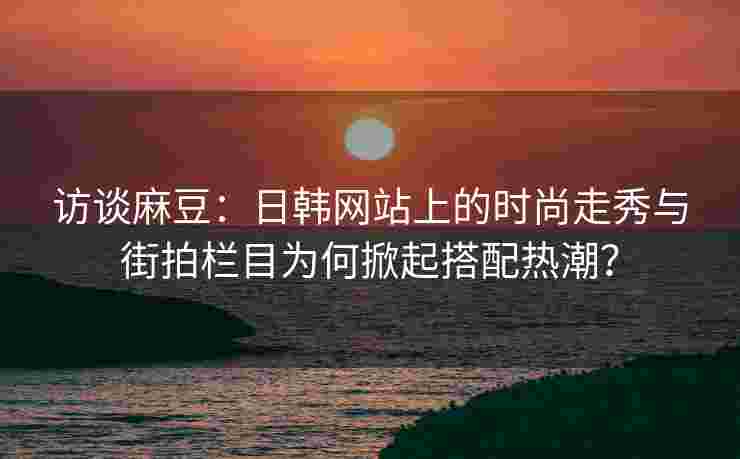 访谈麻豆：日韩网站上的时尚走秀与街拍栏目为何掀起搭配热潮？