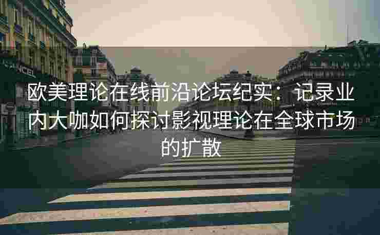 欧美理论在线前沿论坛纪实：记录业内大咖如何探讨影视理论在全球市场的扩散