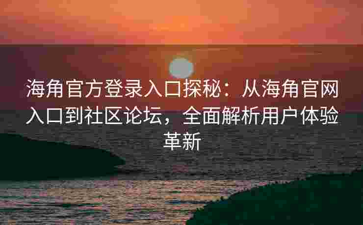 海角官方登录入口探秘：从海角官网入口到社区论坛，全面解析用户体验革新
