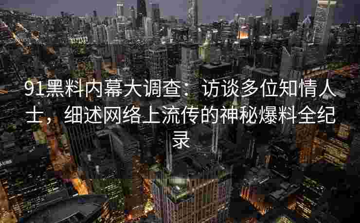 91黑料内幕大调查：访谈多位知情人士，细述网络上流传的神秘爆料全纪录