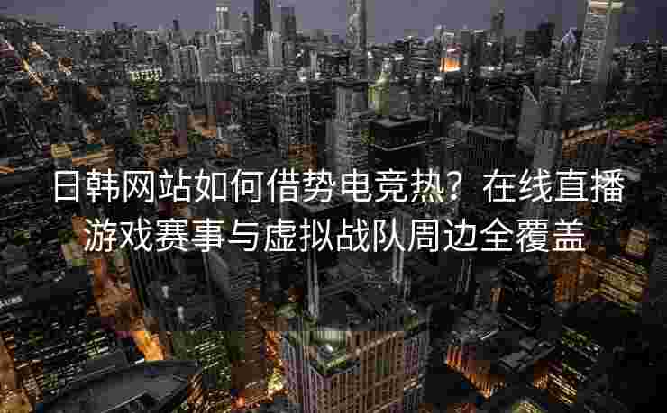 日韩网站如何借势电竞热？在线直播游戏赛事与虚拟战队周边全覆盖