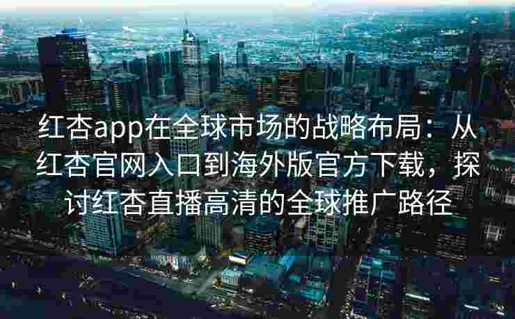 红杏app在全球市场的战略布局：从红杏官网入口到海外版官方下载，探讨红杏直播高清的全球推广路径