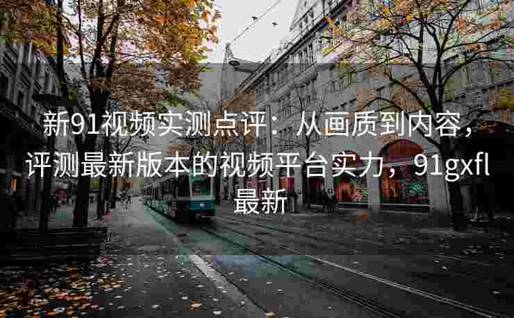 新91视频实测点评：从画质到内容，评测最新版本的视频平台实力，91gxfl 最新