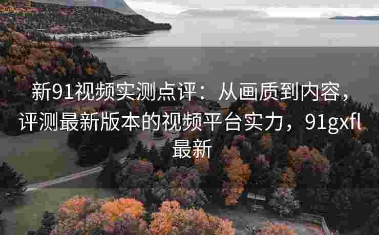 新91视频实测点评：从画质到内容，评测最新版本的视频平台实力，91gxfl 最新