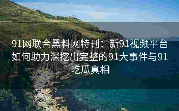 91网联合黑料网特刊：新91视频平台如何助力深挖出完整的91大事件与91吃瓜真相