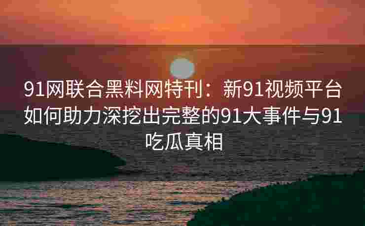 91网联合黑料网特刊：新91视频平台如何助力深挖出完整的91大事件与91吃瓜真相