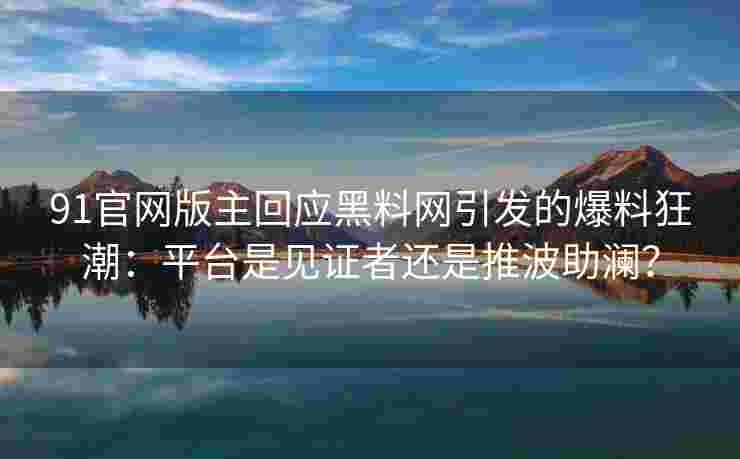 91官网版主回应黑料网引发的爆料狂潮：平台是见证者还是推波助澜？