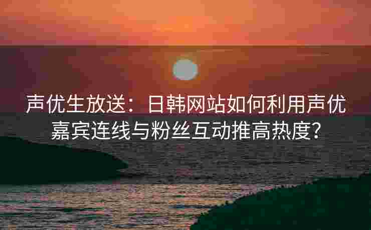 声优生放送：日韩网站如何利用声优嘉宾连线与粉丝互动推高热度？
