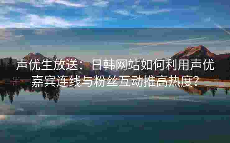 声优生放送：日韩网站如何利用声优嘉宾连线与粉丝互动推高热度？