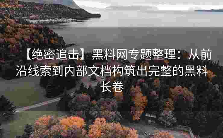 【绝密追击】黑料网专题整理：从前沿线索到内部文档构筑出完整的黑料长卷