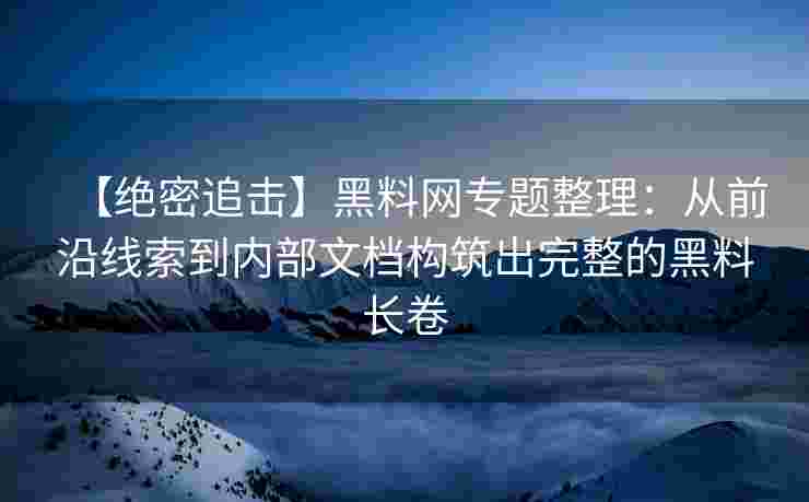 【绝密追击】黑料网专题整理：从前沿线索到内部文档构筑出完整的黑料长卷