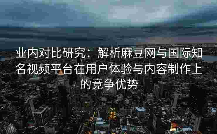 业内对比研究：解析麻豆网与国际知名视频平台在用户体验与内容制作上的竞争优势
