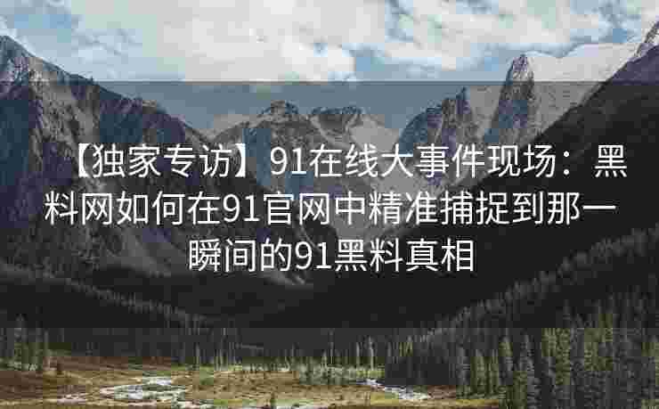 【独家专访】91在线大事件现场：黑料网如何在91官网中精准捕捉到那一瞬间的91黑料真相