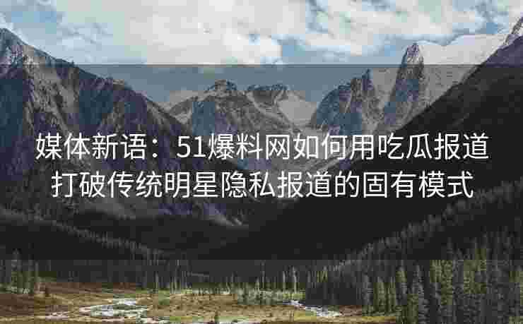 媒体新语：51爆料网如何用吃瓜报道打破传统明星隐私报道的固有模式