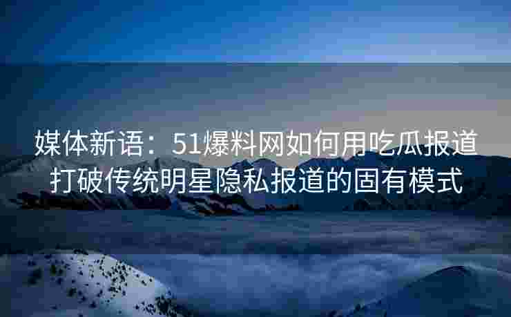 媒体新语：51爆料网如何用吃瓜报道打破传统明星隐私报道的固有模式