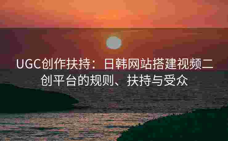 UGC创作扶持：日韩网站搭建视频二创平台的规则、扶持与受众