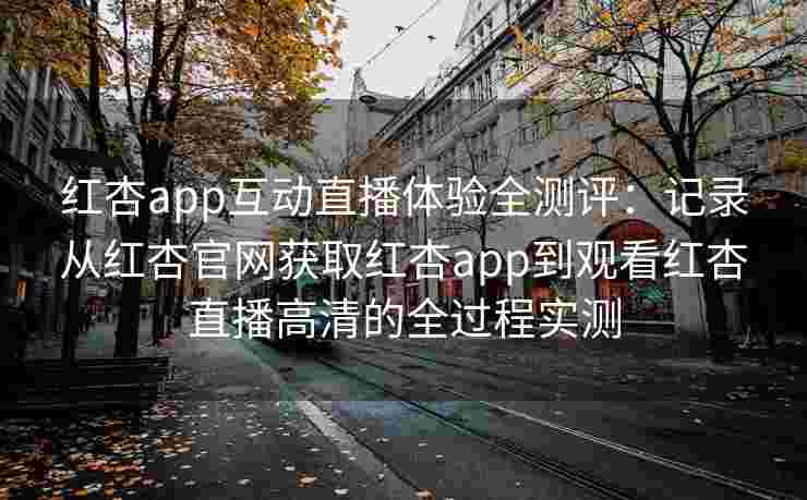 红杏app互动直播体验全测评：记录从红杏官网获取红杏app到观看红杏直播高清的全过程实测