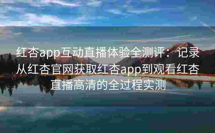 红杏app互动直播体验全测评：记录从红杏官网获取红杏app到观看红杏直播高清的全过程实测