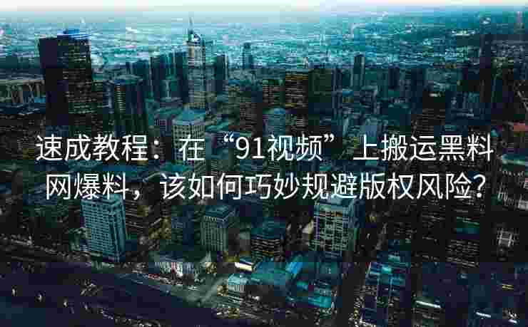 速成教程：在“91视频”上搬运黑料网爆料，该如何巧妙规避版权风险？