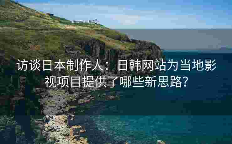 访谈日本制作人：日韩网站为当地影视项目提供了哪些新思路？