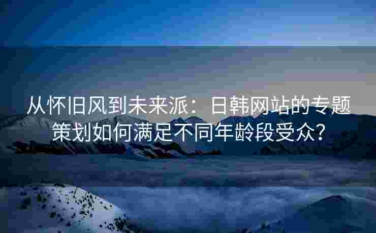 从怀旧风到未来派：日韩网站的专题策划如何满足不同年龄段受众？