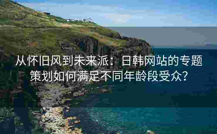 从怀旧风到未来派：日韩网站的专题策划如何满足不同年龄段受众？