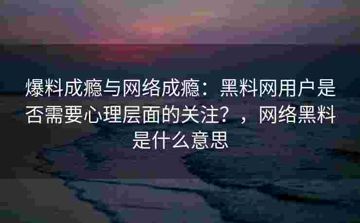 爆料成瘾与网络成瘾：黑料网用户是否需要心理层面的关注？，网络黑料是什么意思