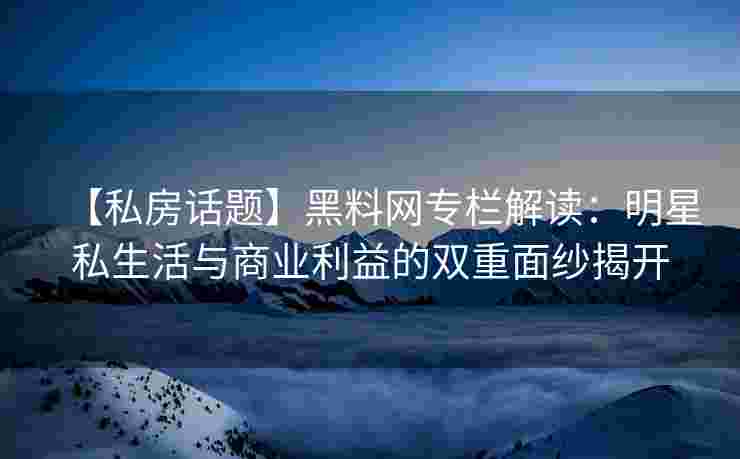 【私房话题】黑料网专栏解读：明星私生活与商业利益的双重面纱揭开