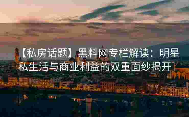 【私房话题】黑料网专栏解读：明星私生活与商业利益的双重面纱揭开