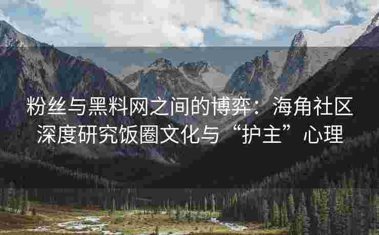 粉丝与黑料网之间的博弈：海角社区深度研究饭圈文化与“护主”心理