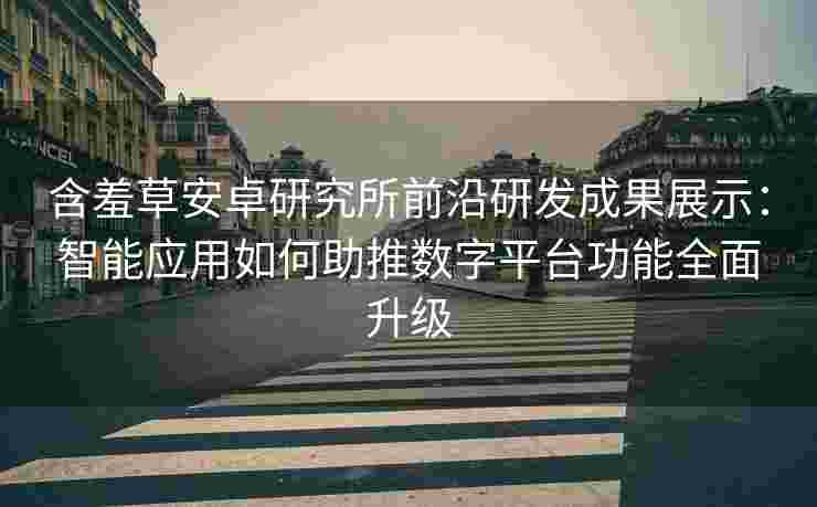 含羞草安卓研究所前沿研发成果展示：智能应用如何助推数字平台功能全面升级