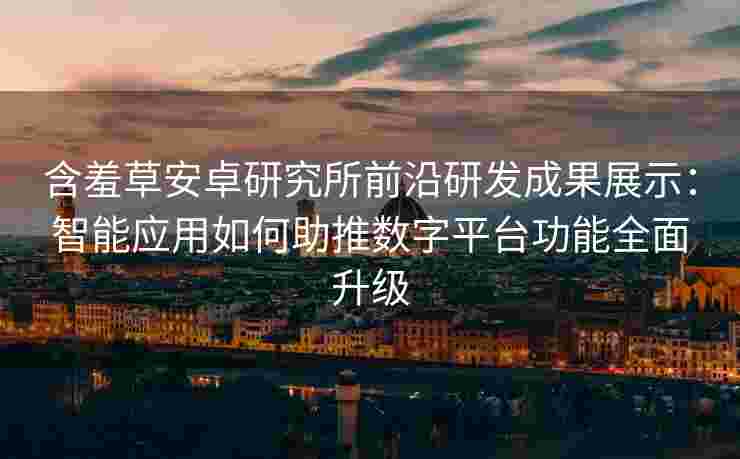 含羞草安卓研究所前沿研发成果展示：智能应用如何助推数字平台功能全面升级