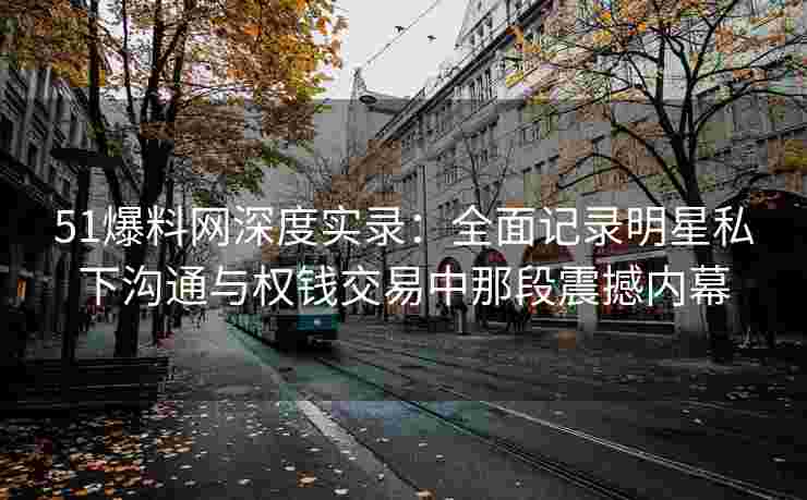 51爆料网深度实录：全面记录明星私下沟通与权钱交易中那段震撼内幕