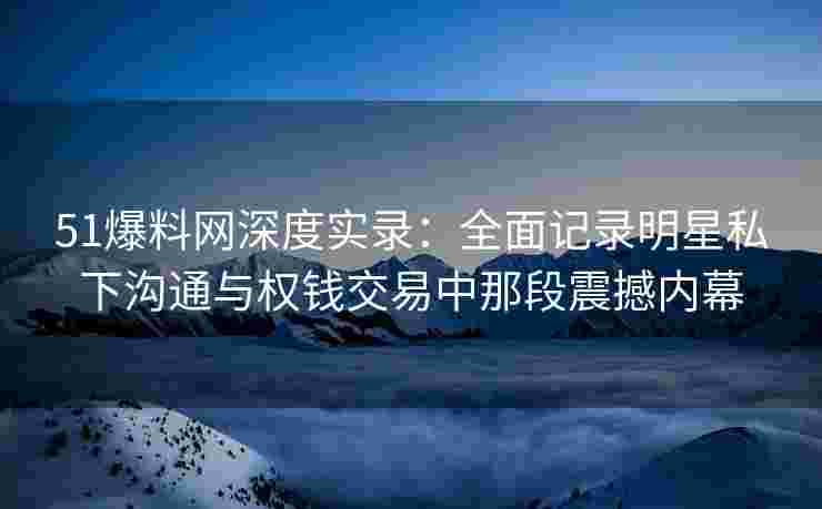 51爆料网深度实录：全面记录明星私下沟通与权钱交易中那段震撼内幕