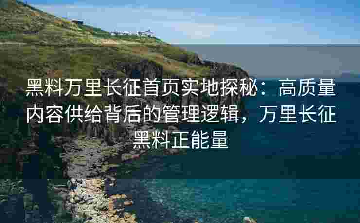 黑料万里长征首页实地探秘：高质量内容供给背后的管理逻辑，万里长征黑料正能量