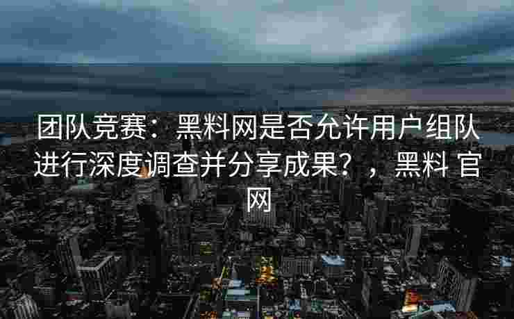 团队竞赛：黑料网是否允许用户组队进行深度调查并分享成果？，黑料 官网