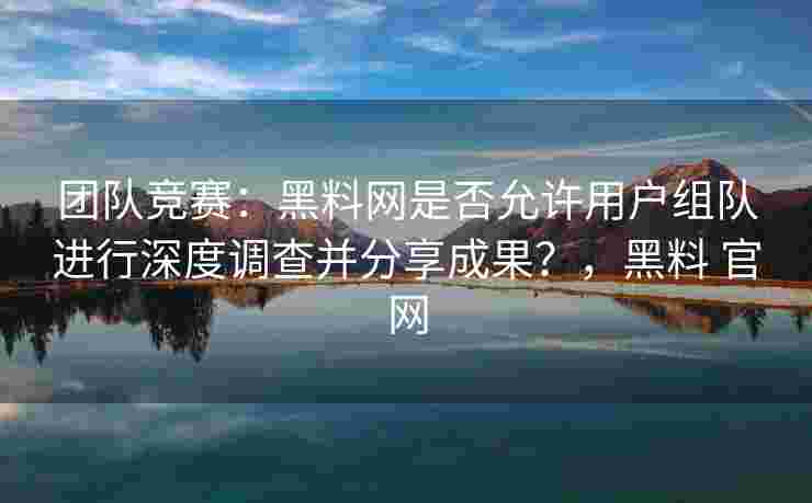 团队竞赛：黑料网是否允许用户组队进行深度调查并分享成果？，黑料 官网