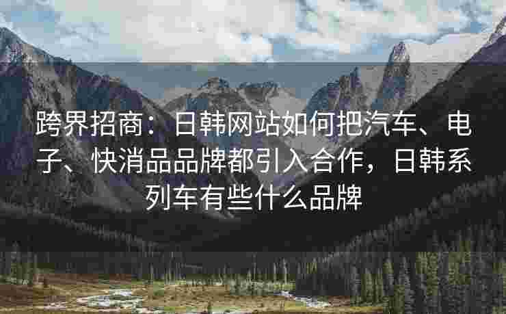 跨界招商：日韩网站如何把汽车、电子、快消品品牌都引入合作，日韩系列车有些什么品牌