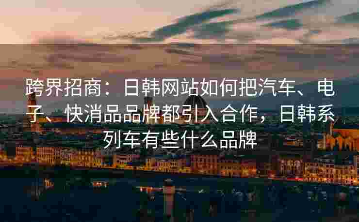 跨界招商：日韩网站如何把汽车、电子、快消品品牌都引入合作，日韩系列车有些什么品牌