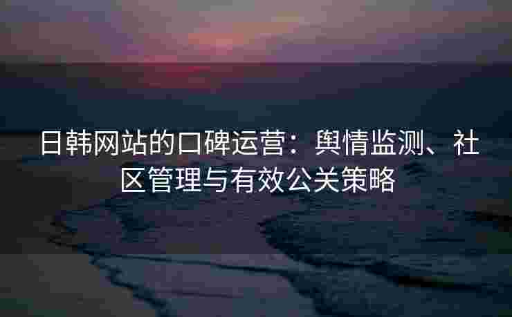 日韩网站的口碑运营：舆情监测、社区管理与有效公关策略