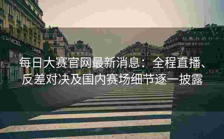每日大赛官网最新消息：全程直播、反差对决及国内赛场细节逐一披露