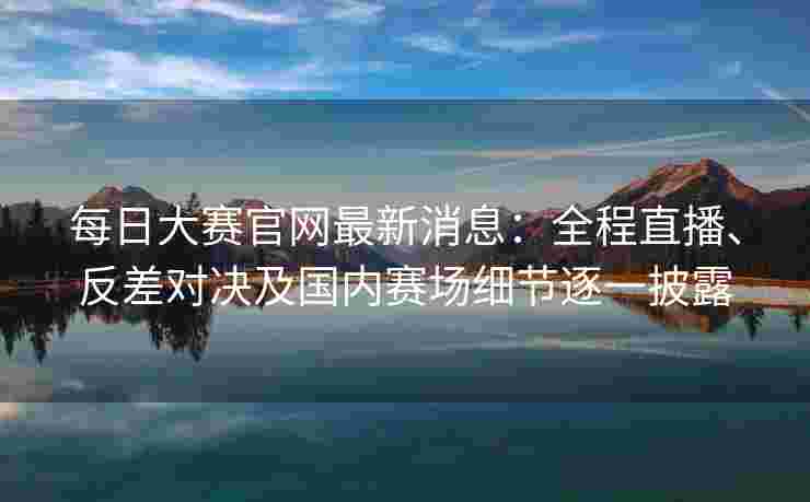 每日大赛官网最新消息：全程直播、反差对决及国内赛场细节逐一披露