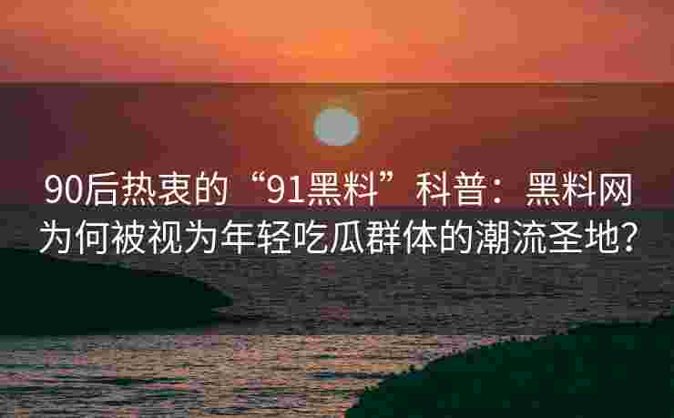 90后热衷的“91黑料”科普：黑料网为何被视为年轻吃瓜群体的潮流圣地？