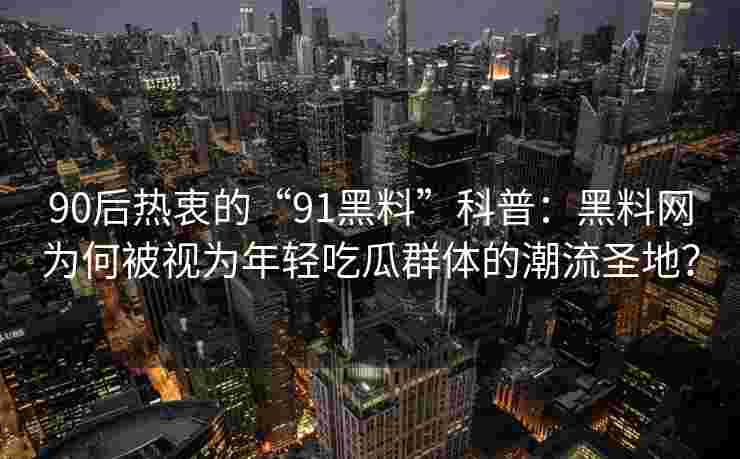 90后热衷的“91黑料”科普：黑料网为何被视为年轻吃瓜群体的潮流圣地？