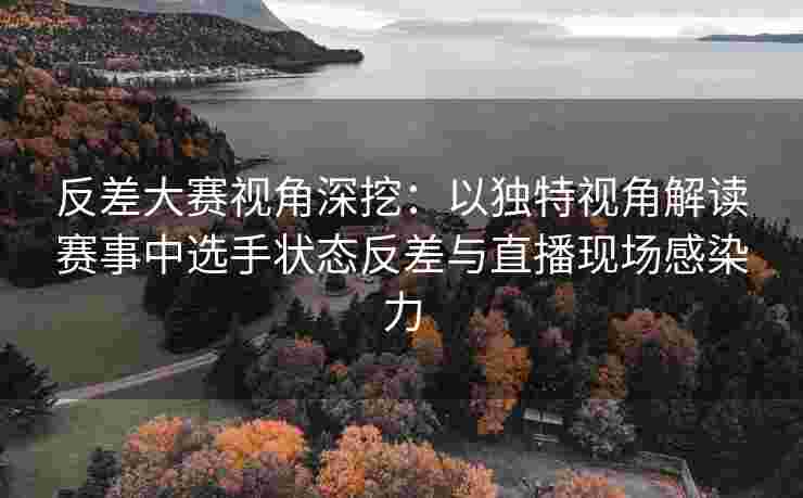反差大赛视角深挖：以独特视角解读赛事中选手状态反差与直播现场感染力