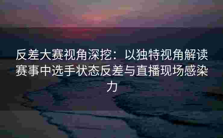 反差大赛视角深挖：以独特视角解读赛事中选手状态反差与直播现场感染力