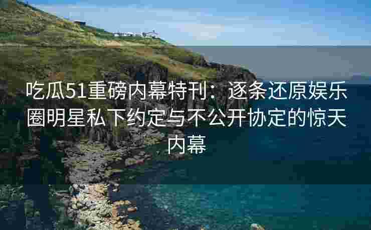 吃瓜51重磅内幕特刊：逐条还原娱乐圈明星私下约定与不公开协定的惊天内幕
