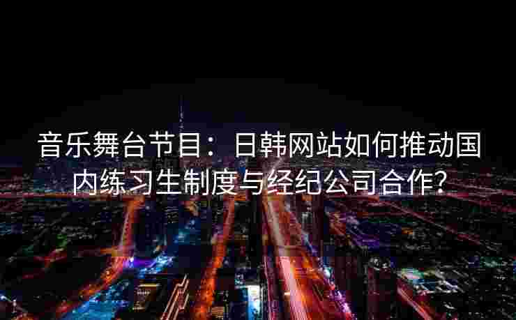 音乐舞台节目：日韩网站如何推动国内练习生制度与经纪公司合作？